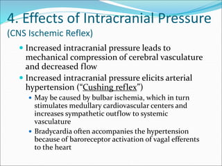 4. Effects of Intracranial Pressure
(CNS Ischemic Reflex)
 Increased intracranial pressure leads to
mechanical compression of cerebral vasculature
and decreased flow
 Increased intracranial pressure elicits arterial
hypertension (“Cushing reflex”)
 May be caused by bulbar ischemia, which in turn
stimulates medullary cardiovascular centers and
increases sympathetic outflow to systemic
vasculature
 Bradycardia often accompanies the hypertension
because of baroreceptor activation of vagal efferents
to the heart
 