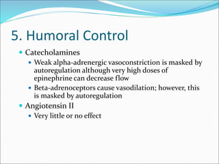 5. Humoral Control
 Catecholamines
 Weak alpha-adrenergic vasoconstriction is masked by
autoregulation although very high doses of
epinephrine can decrease flow
 Beta-adrenoceptors cause vasodilation; however, this
is masked by autoregulation
 Angiotensin II
 Very little or no effect
 