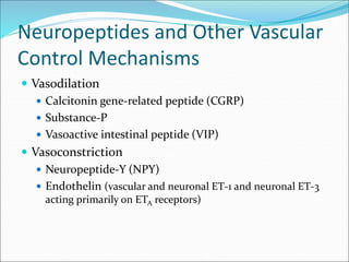 Neuropeptides and Other Vascular
Control Mechanisms
 Vasodilation
 Calcitonin gene-related peptide (CGRP)
 Substance-P
 Vasoactive intestinal peptide (VIP)
 Vasoconstriction
 Neuropeptide-Y (NPY)
 Endothelin (vascular and neuronal ET-1 and neuronal ET-3
acting primarily on ETA receptors)
 