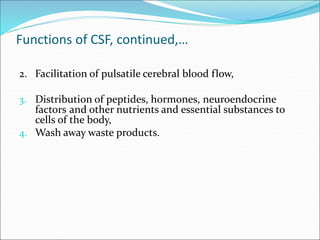 Functions of CSF, continued,…
2. Facilitation of pulsatile cerebral blood flow,
3. Distribution of peptides, hormones, neuroendocrine
factors and other nutrients and essential substances to
cells of the body,
4. Wash away waste products.
 