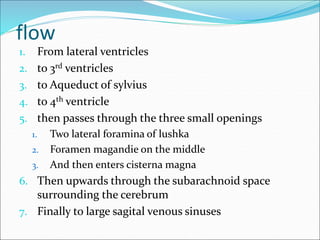 flow
1. From lateral ventricles
2. to 3rd ventricles
3. to Aqueduct of sylvius
4. to 4th ventricle
5. then passes through the three small openings
1. Two lateral foramina of lushka
2. Foramen magandie on the middle
3. And then enters cisterna magna
6. Then upwards through the subarachnoid space
surrounding the cerebrum
7. Finally to large sagital venous sinuses
 