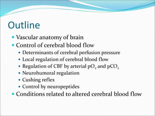 Outline
 Vascular anatomy of brain
 Control of cerebral blood flow
 Determinants of cerebral perfusion pressure
 Local regulation of cerebral blood flow
 Regulation of CBF by arterial pO2 and pCO2
 Neurohumoral regulation
 Cushing reflex
 Control by neuropeptides
 Conditions related to altered cerebral blood flow
 