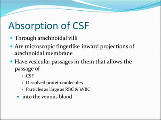 Absorption of CSF
 Through arachnoidal villi
 Are microscopic fingerlike inward projections of
arachnoidal membrane
 Have vesicular passages in them that allows the
passage of
 CSF
 Dissolved protein molecules
 Particles as large as RBC & WBC
 into the venous blood
 