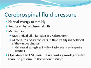 Cerebrospinal fluid pressure
 Normal average 10 mm Hg
 Regulated by arachnoidal villi
 Mechanism
 Arachnoidal villi function as a valve system
 Allows CFS and its contents to flow readily in the blood
of the venous sinuses
 while not allowing blood to flow backwards in the opposite
direction
 Operate when CSF pressure is about 1.5 mmHg greater
than the pressure in the venous sinuses
 