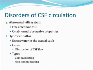 Disorders of CSF circulation
4. Abnormal villi system
 Few arachnoid villi
 Or abnormal absorptive properties
 Hydrocephallus
 Excess water in the cranial vault
 Cause
 Obstruction of CSF flow
 Types
 Communicating
 Non communicating
 