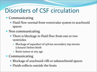 Disorders of CSF circulation
 Communicating
 Fluid flow normal from ventricular system to arachnoid
spaces
 Non communicating
 There is blockage in fluid flow from one or two
ventricles
 Blockage of aqueduct of sylvius secondary top atresia
(closure) before birth
 Brain tumor at any age
 Communicating
 Blockage of arachnoid villi or subarachnoid spaces
 Fluids collects outside the brain
 