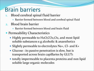 Brain barriers
1. Blood cerebral spinal fluid barrier
 Barrier formed between blood and cerebral spinal fluid
2. Blood brain barrier
 Barrier formed between blood and brain fluid
 Permeability Characteristics
 Highly permeable to H2O,CO2,O2, and most lipid
soluble substances e.g alcoholic & anaesthetics
 Slightly permeable to electrolytes Na+, Cl- and K+
 Glucose : its passive penetration is slow, but is
transported across brain capillaries by GLUT1
 totally impermeable to placenta proteins and non lipid
soluble large organic molecules
 