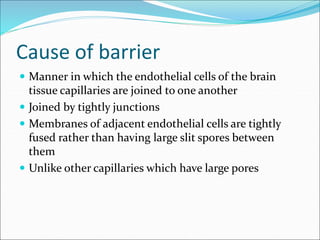 Cause of barrier
 Manner in which the endothelial cells of the brain
tissue capillaries are joined to one another
 Joined by tightly junctions
 Membranes of adjacent endothelial cells are tightly
fused rather than having large slit spores between
them
 Unlike other capillaries which have large pores
 
