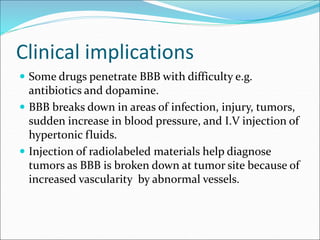 Clinical implications
 Some drugs penetrate BBB with difficulty e.g.
antibiotics and dopamine.
 BBB breaks down in areas of infection, injury, tumors,
sudden increase in blood pressure, and I.V injection of
hypertonic fluids.
 Injection of radiolabeled materials help diagnose
tumors as BBB is broken down at tumor site because of
increased vascularity by abnormal vessels.
 