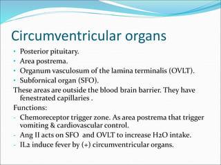 Circumventricular organs
• Posterior pituitary.
• Area postrema.
• Organum vasculosum of the lamina terminalis (OVLT).
• Subfornical organ (SFO).
These areas are outside the blood brain barrier. They have
fenestrated capillaries .
Functions:
- Chemoreceptor trigger zone. As area postrema that trigger
vomiting & cardiovascular control.
- Ang II acts on SFO and OVLT to increase H2O intake.
- IL2 induce fever by (+) circumventricular organs.
 