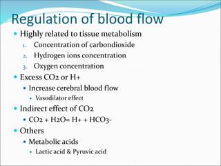 Regulation of blood flow
 Highly related to tissue metabolism
1. Concentration of carbondioxide
2. Hydrogen ions concentration
3. Oxygen concentration
 Excess CO2 or H+
 Increase cerebral blood flow
 Vasodilator effect
 Indirect effect of CO2
 CO2 + H2O= H+ + HCO3-
 Others
 Metabolic acids
 Lactic acid & Pyruvic acid
 