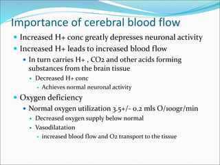 Importance of cerebral blood flow
 Increased H+ conc greatly depresses neuronal activity
 Increased H+ leads to increased blood flow
 In turn carries H+ , CO2 and other acids forming
substances from the brain tissue
 Decreased H+ conc
 Achieves normal neuronal activity
 Oxygen deficiency
 Normal oxygen utilization 3.5+/- 0.2 mls O/100gr/min
 Decreased oxygen supply below normal
 Vasodilatation
 increased blood flow and O2 transport to the tissue
 