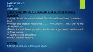 PATIENT NAME:
DATE:
PROF. DR.:
Trans rectal US for the prostate and seminal vesicles
revealed:
•Urinary bladder shows normal wall thickness with no stones or masses
seen.
•Average size prostate measuring ……… mm, volume … cm3, with no foci
of calcifications.
•The central and the peripheral zones show homogenous echopattern with
no focal lesions.
•No periprostatic congestion.
•Normal seminal vesicles.
OPINION
Normal transrectal ultrasound study.
 