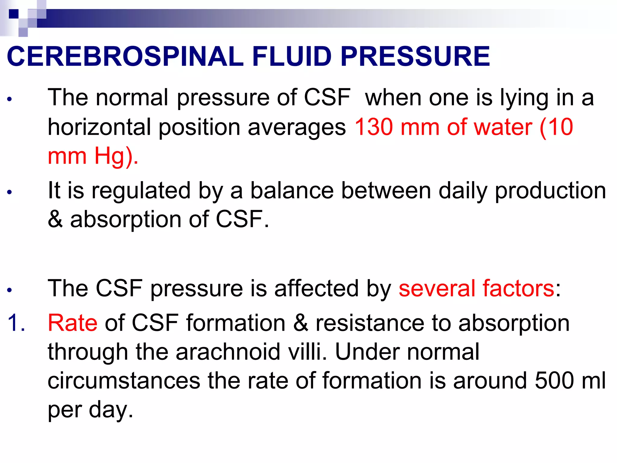 CEREBROSPINAL FLUID PRESSURE
• The normal pressure of CSF when one is lying in a
horizontal position averages 130 mm of water (10
mm Hg).
• It is regulated by a balance between daily production
& absorption of CSF.
• The CSF pressure is affected by several factors:
1. Rate of CSF formation & resistance to absorption
through the arachnoid villi. Under normal
circumstances the rate of formation is around 500 ml
per day.
 