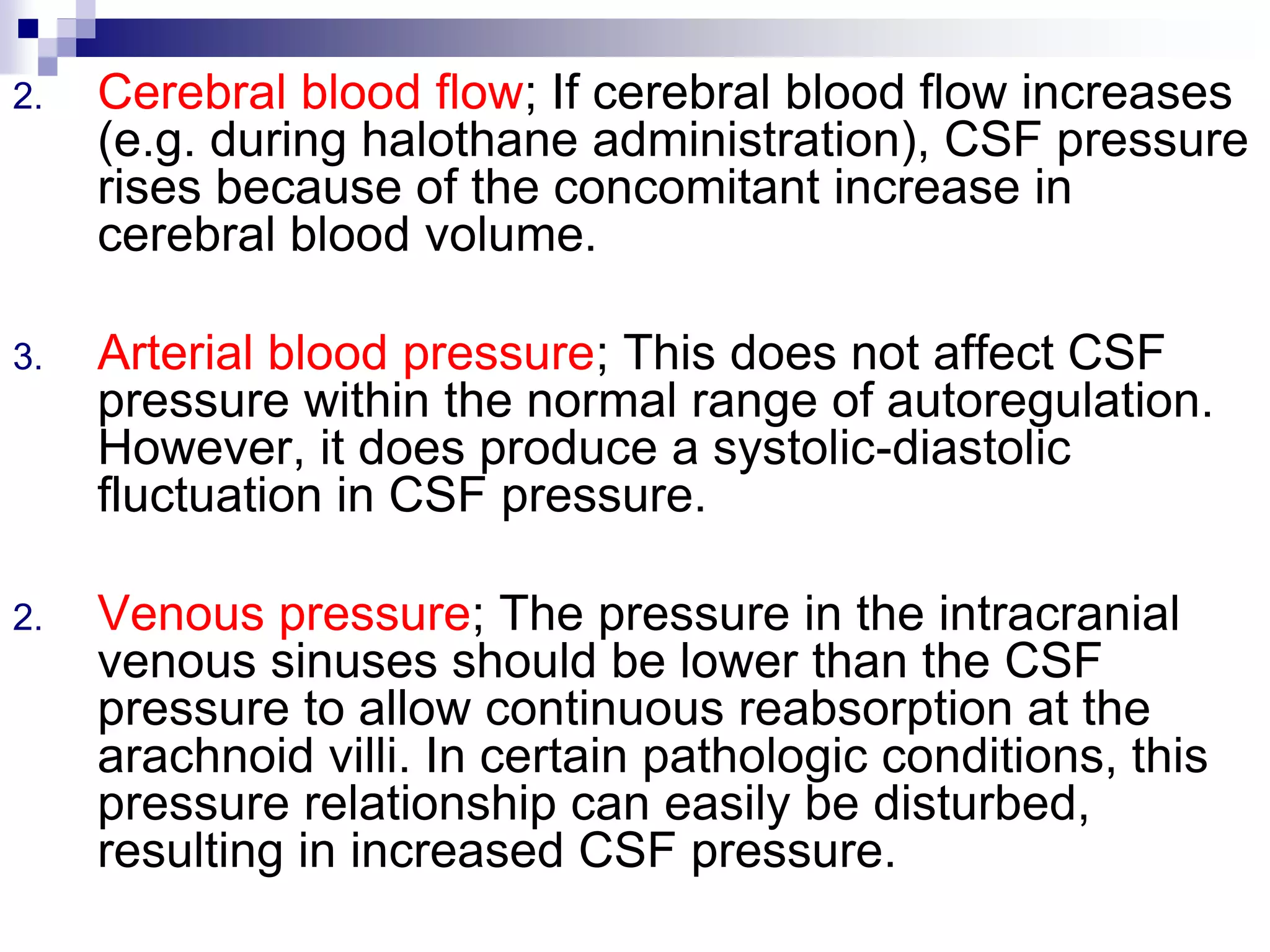 2. Cerebral blood flow; If cerebral blood flow increases
(e.g. during halothane administration), CSF pressure
rises because of the concomitant increase in
cerebral blood volume.
3. Arterial blood pressure; This does not affect CSF
pressure within the normal range of autoregulation.
However, it does produce a systolic-diastolic
fluctuation in CSF pressure.
2. Venous pressure; The pressure in the intracranial
venous sinuses should be lower than the CSF
pressure to allow continuous reabsorption at the
arachnoid villi. In certain pathologic conditions, this
pressure relationship can easily be disturbed,
resulting in increased CSF pressure.
 