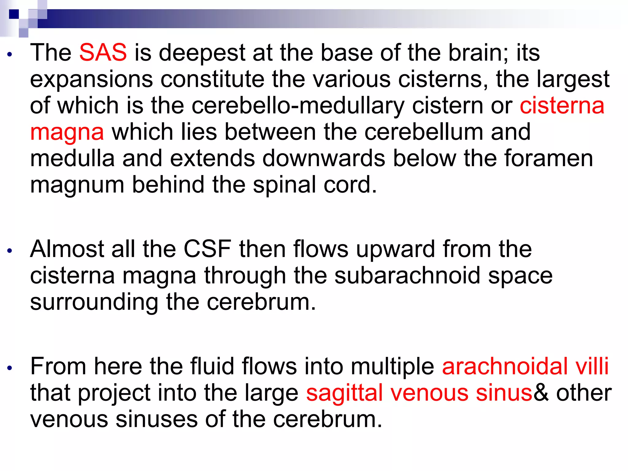 • The SAS is deepest at the base of the brain; its
expansions constitute the various cisterns, the largest
of which is the cerebello-medullary cistern or cisterna
magna which lies between the cerebellum and
medulla and extends downwards below the foramen
magnum behind the spinal cord.
• Almost all the CSF then flows upward from the
cisterna magna through the subarachnoid space
surrounding the cerebrum.
• From here the fluid flows into multiple arachnoidal villi
that project into the large sagittal venous sinus& other
venous sinuses of the cerebrum.
 