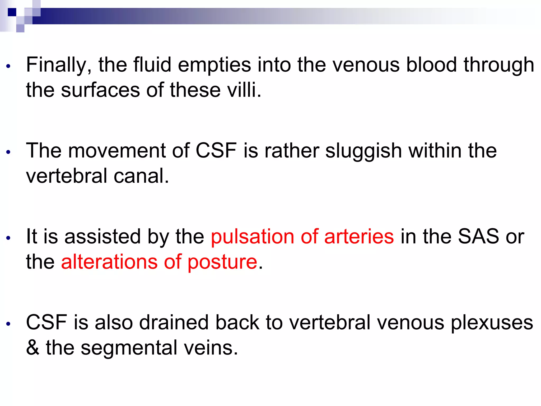 • Finally, the fluid empties into the venous blood through
the surfaces of these villi.
• The movement of CSF is rather sluggish within the
vertebral canal.
• It is assisted by the pulsation of arteries in the SAS or
the alterations of posture.
• CSF is also drained back to vertebral venous plexuses
& the segmental veins.
 