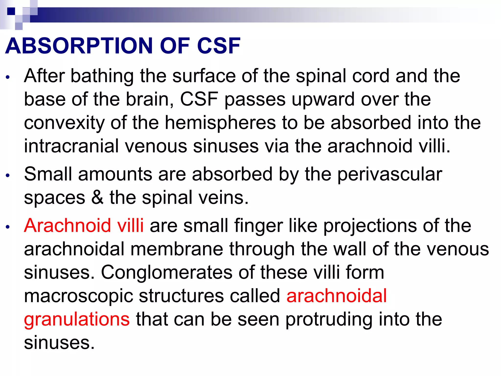 ABSORPTION OF CSF
• After bathing the surface of the spinal cord and the
base of the brain, CSF passes upward over the
convexity of the hemispheres to be absorbed into the
intracranial venous sinuses via the arachnoid villi.
• Small amounts are absorbed by the perivascular
spaces & the spinal veins.
• Arachnoid villi are small finger like projections of the
arachnoidal membrane through the wall of the venous
sinuses. Conglomerates of these villi form
macroscopic structures called arachnoidal
granulations that can be seen protruding into the
sinuses.
 