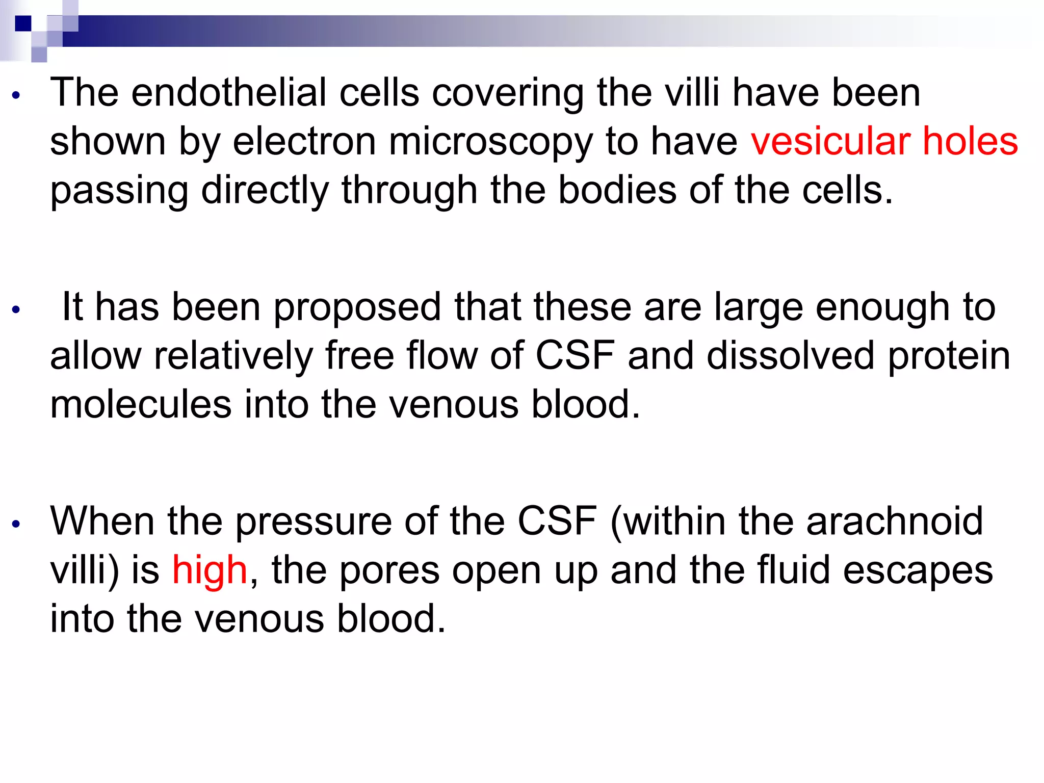 • The endothelial cells covering the villi have been
shown by electron microscopy to have vesicular holes
passing directly through the bodies of the cells.
• It has been proposed that these are large enough to
allow relatively free flow of CSF and dissolved protein
molecules into the venous blood.
• When the pressure of the CSF (within the arachnoid
villi) is high, the pores open up and the fluid escapes
into the venous blood.
 