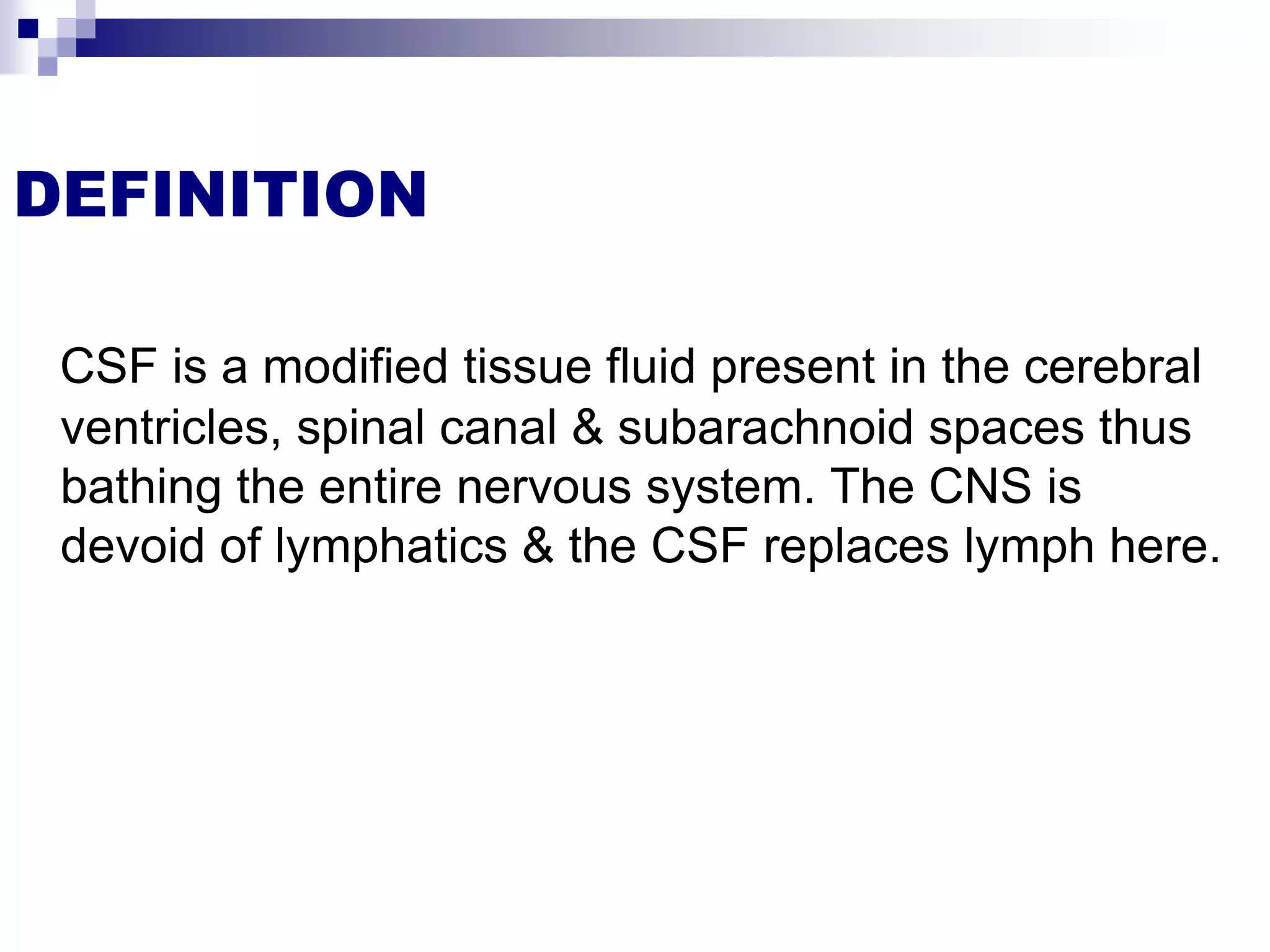 DEFINITION
CSF is a modified tissue fluid present in the cerebral
ventricles, spinal canal & subarachnoid spaces thus
bathing the entire nervous system. The CNS is
devoid of lymphatics & the CSF replaces lymph here.
 