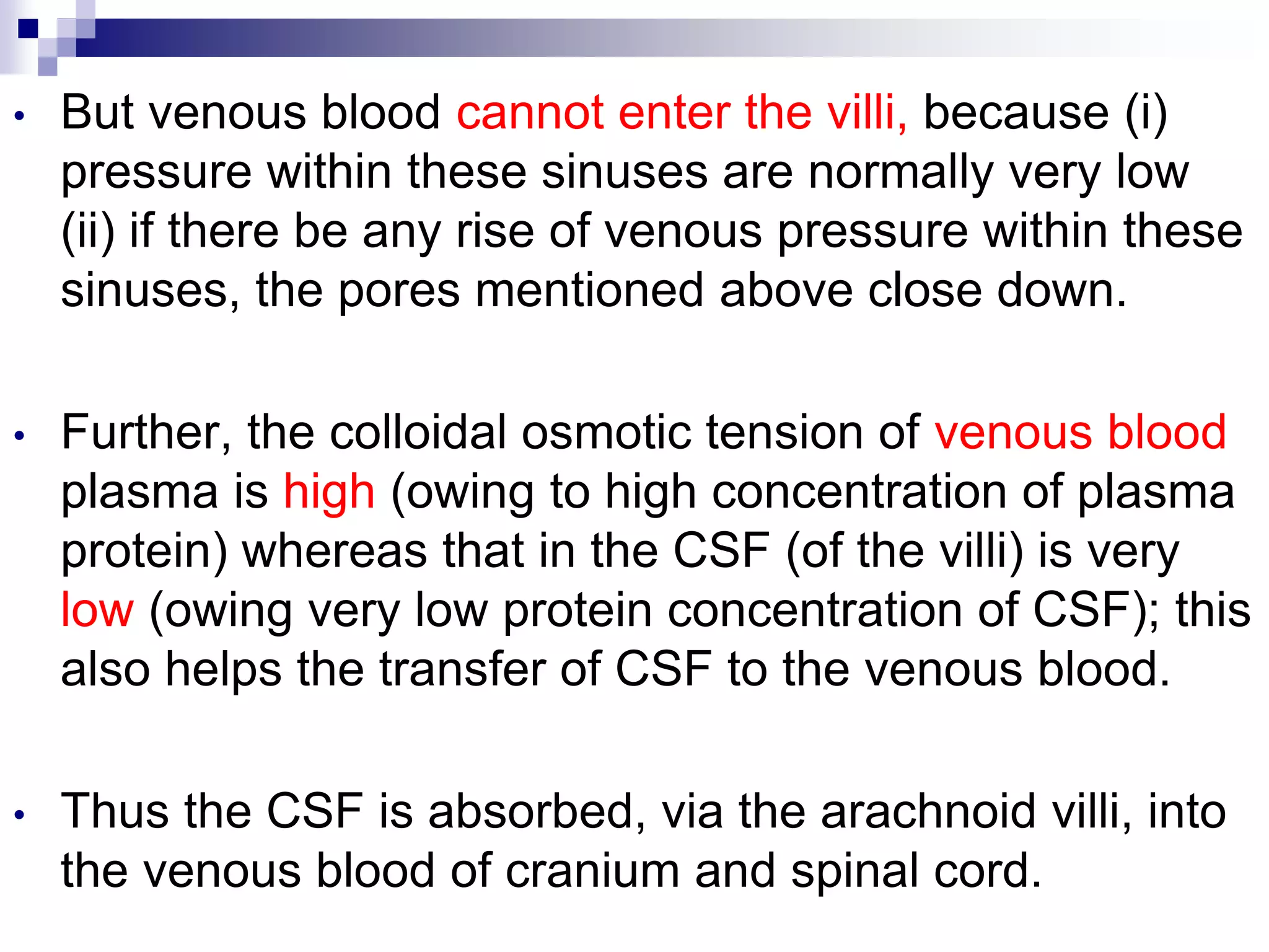 • But venous blood cannot enter the villi, because (i)
pressure within these sinuses are normally very low
(ii) if there be any rise of venous pressure within these
sinuses, the pores mentioned above close down.
• Further, the colloidal osmotic tension of venous blood
plasma is high (owing to high concentration of plasma
protein) whereas that in the CSF (of the villi) is very
low (owing very low protein concentration of CSF); this
also helps the transfer of CSF to the venous blood.
• Thus the CSF is absorbed, via the arachnoid villi, into
the venous blood of cranium and spinal cord.
 