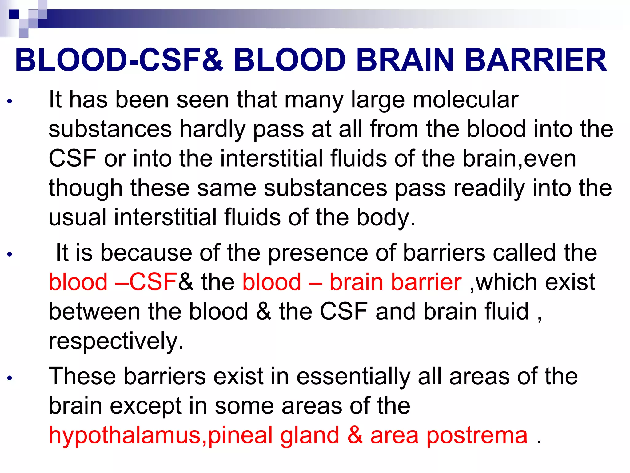 BLOOD-CSF& BLOOD BRAIN BARRIER
• It has been seen that many large molecular
substances hardly pass at all from the blood into the
CSF or into the interstitial fluids of the brain,even
though these same substances pass readily into the
usual interstitial fluids of the body.
• It is because of the presence of barriers called the
blood –CSF& the blood – brain barrier ,which exist
between the blood & the CSF and brain fluid ,
respectively.
• These barriers exist in essentially all areas of the
brain except in some areas of the
hypothalamus,pineal gland & area postrema .
 