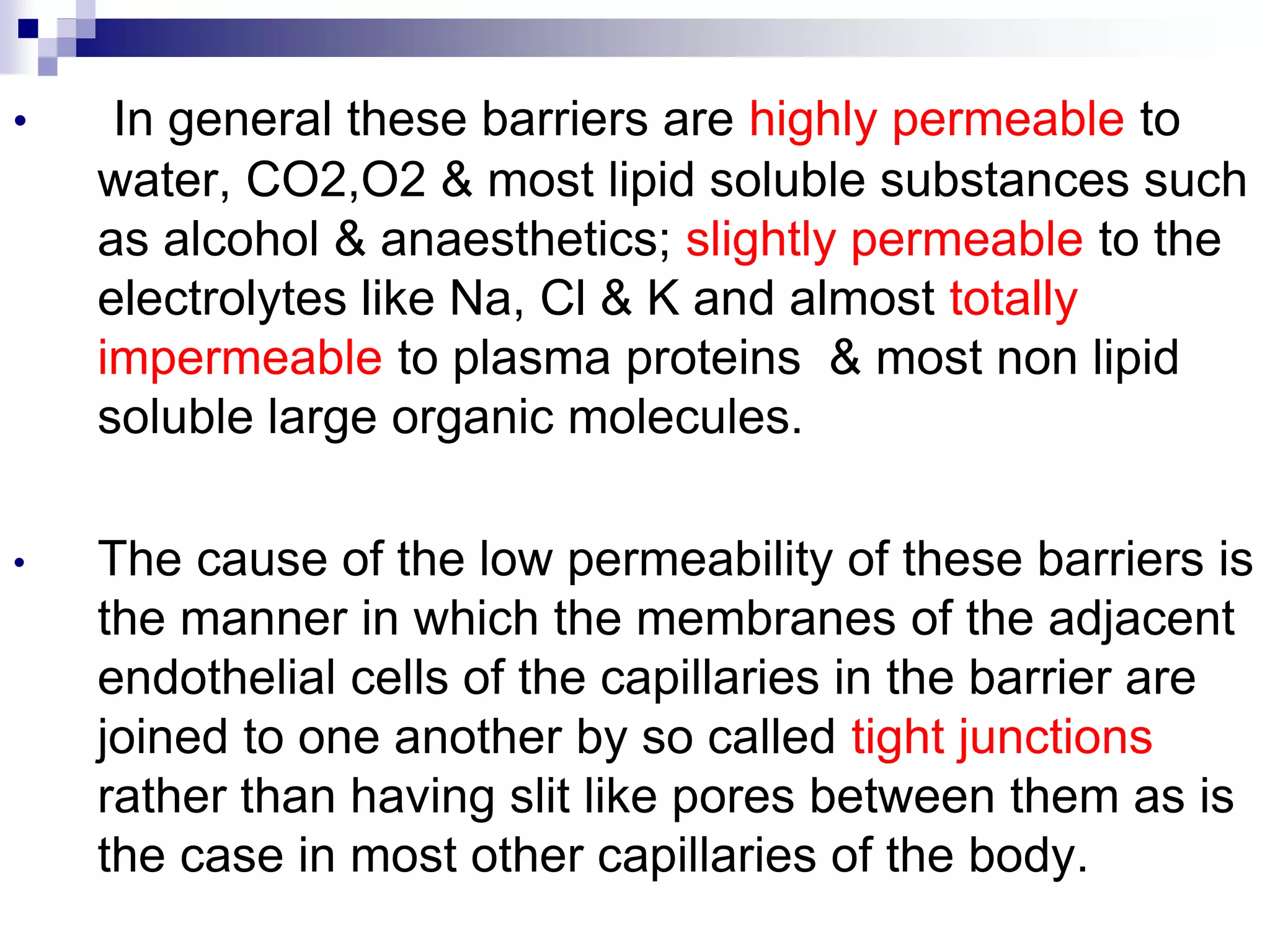 • In general these barriers are highly permeable to
water, CO2,O2 & most lipid soluble substances such
as alcohol & anaesthetics; slightly permeable to the
electrolytes like Na, Cl & K and almost totally
impermeable to plasma proteins & most non lipid
soluble large organic molecules.
• The cause of the low permeability of these barriers is
the manner in which the membranes of the adjacent
endothelial cells of the capillaries in the barrier are
joined to one another by so called tight junctions
rather than having slit like pores between them as is
the case in most other capillaries of the body.
 