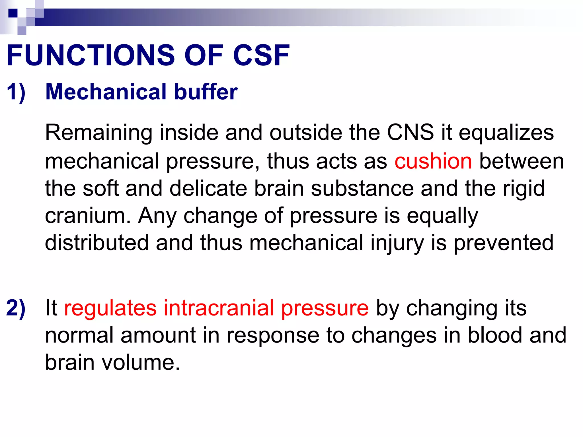 FUNCTIONS OF CSF
1) Mechanical buffer
Remaining inside and outside the CNS it equalizes
mechanical pressure, thus acts as cushion between
the soft and delicate brain substance and the rigid
cranium. Any change of pressure is equally
distributed and thus mechanical injury is prevented
2) It regulates intracranial pressure by changing its
normal amount in response to changes in blood and
brain volume.
 
