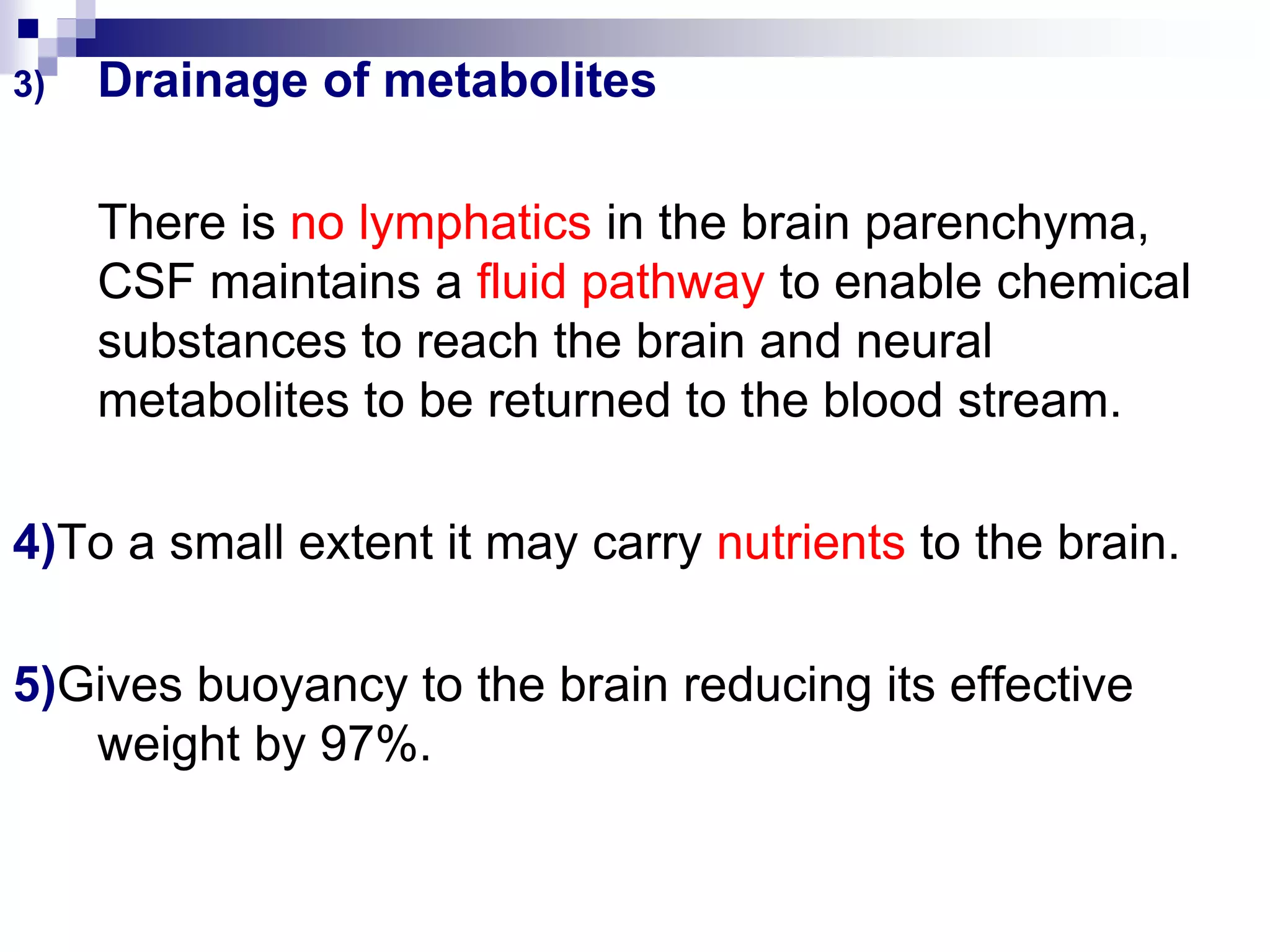 3) Drainage of metabolites
There is no lymphatics in the brain parenchyma,
CSF maintains a fluid pathway to enable chemical
substances to reach the brain and neural
metabolites to be returned to the blood stream.
4)To a small extent it may carry nutrients to the brain.
5)Gives buoyancy to the brain reducing its effective
weight by 97%.
 
