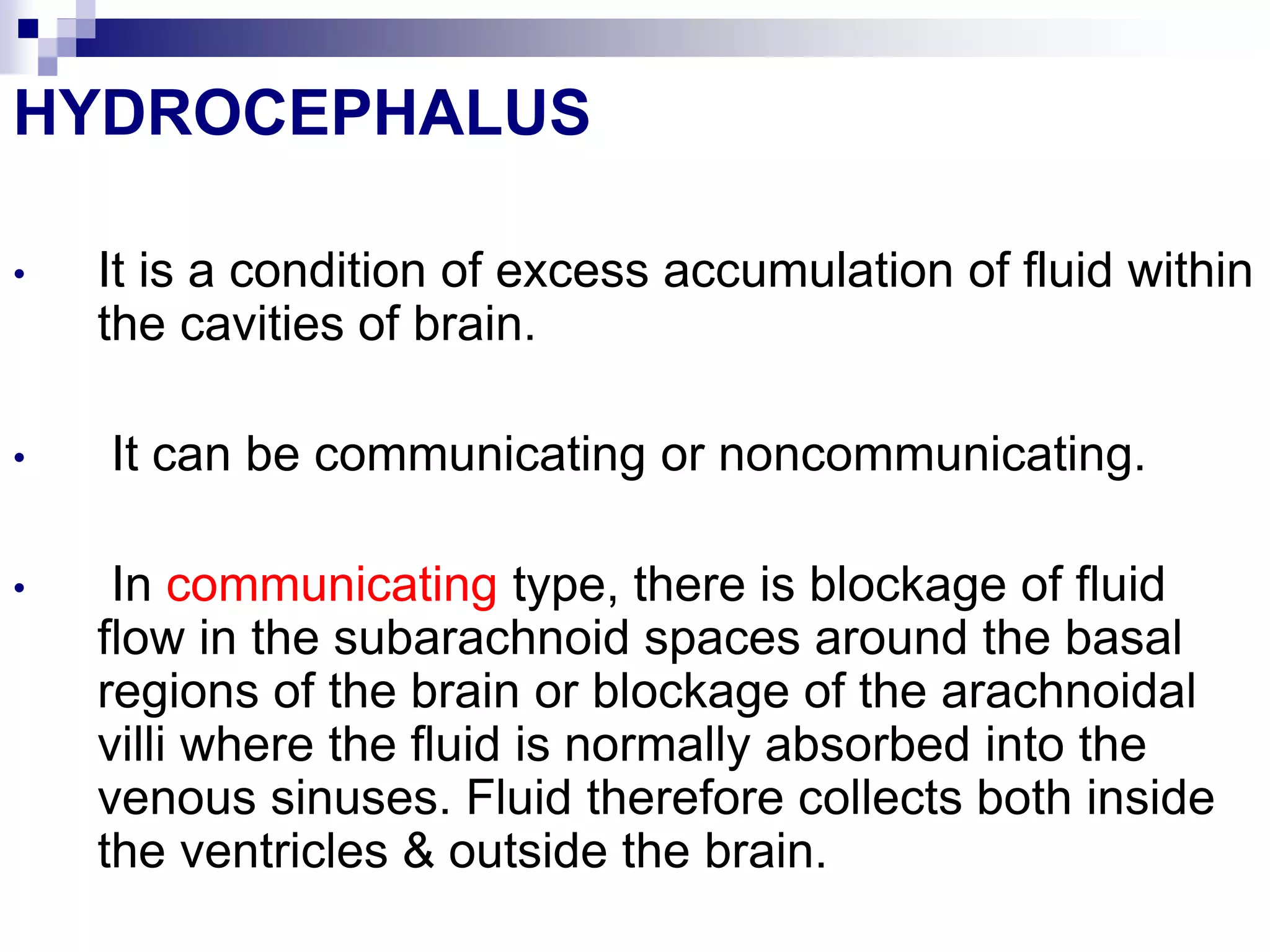 HYDROCEPHALUS
• It is a condition of excess accumulation of fluid within
the cavities of brain.
• It can be communicating or noncommunicating.
• In communicating type, there is blockage of fluid
flow in the subarachnoid spaces around the basal
regions of the brain or blockage of the arachnoidal
villi where the fluid is normally absorbed into the
venous sinuses. Fluid therefore collects both inside
the ventricles & outside the brain.
 