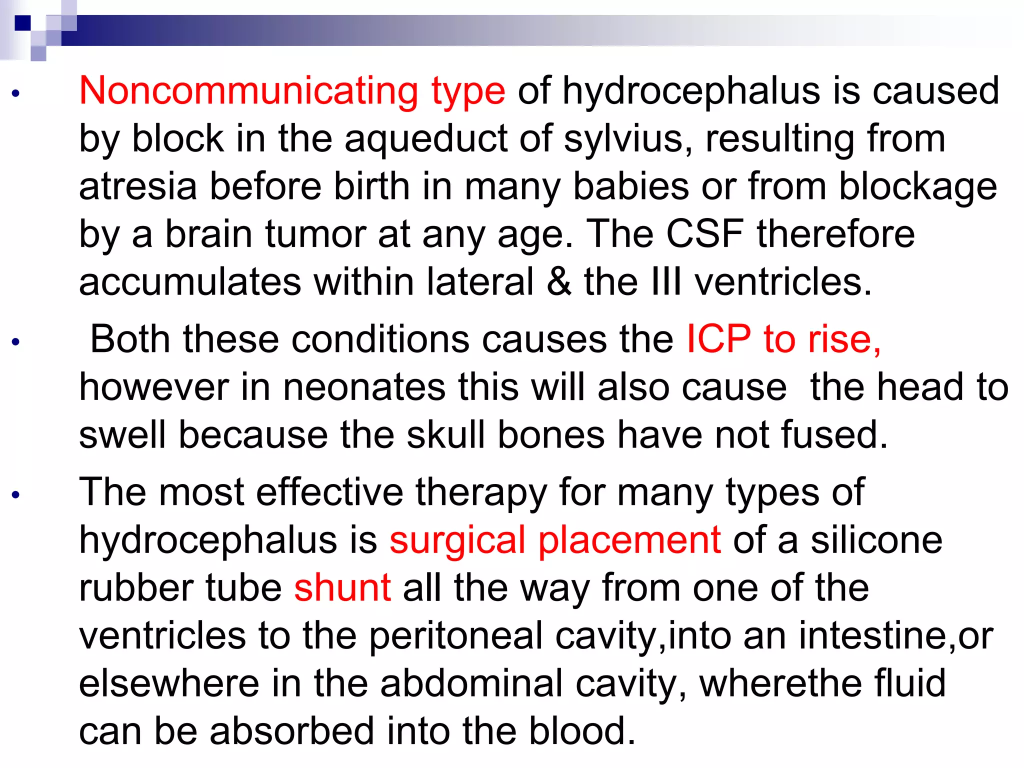 • Noncommunicating type of hydrocephalus is caused
by block in the aqueduct of sylvius, resulting from
atresia before birth in many babies or from blockage
by a brain tumor at any age. The CSF therefore
accumulates within lateral & the III ventricles.
• Both these conditions causes the ICP to rise,
however in neonates this will also cause the head to
swell because the skull bones have not fused.
• The most effective therapy for many types of
hydrocephalus is surgical placement of a silicone
rubber tube shunt all the way from one of the
ventricles to the peritoneal cavity,into an intestine,or
elsewhere in the abdominal cavity, wherethe fluid
can be absorbed into the blood.
 