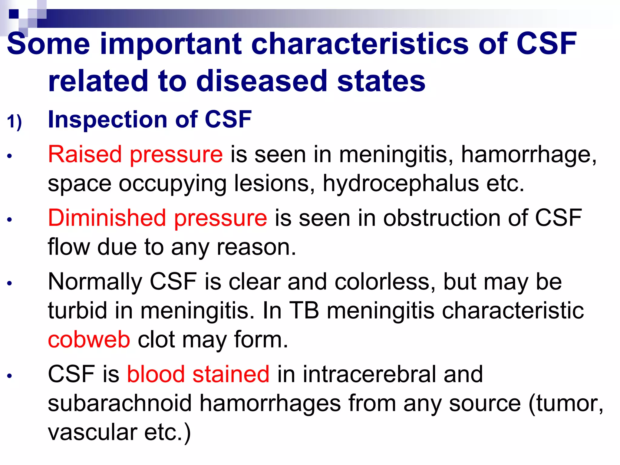 Some important characteristics of CSF
related to diseased states
1) Inspection of CSF
• Raised pressure is seen in meningitis, hamorrhage,
space occupying lesions, hydrocephalus etc.
• Diminished pressure is seen in obstruction of CSF
flow due to any reason.
• Normally CSF is clear and colorless, but may be
turbid in meningitis. In TB meningitis characteristic
cobweb clot may form.
• CSF is blood stained in intracerebral and
subarachnoid hamorrhages from any source (tumor,
vascular etc.)
 