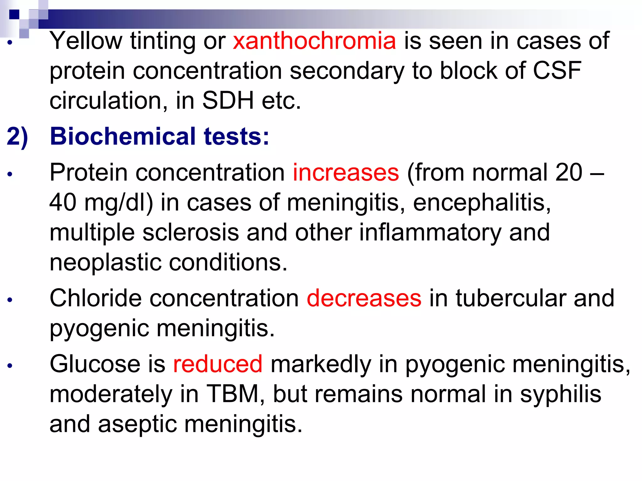 • Yellow tinting or xanthochromia is seen in cases of
protein concentration secondary to block of CSF
circulation, in SDH etc.
2) Biochemical tests:
• Protein concentration increases (from normal 20 –
40 mg/dl) in cases of meningitis, encephalitis,
multiple sclerosis and other inflammatory and
neoplastic conditions.
• Chloride concentration decreases in tubercular and
pyogenic meningitis.
• Glucose is reduced markedly in pyogenic meningitis,
moderately in TBM, but remains normal in syphilis
and aseptic meningitis.
 