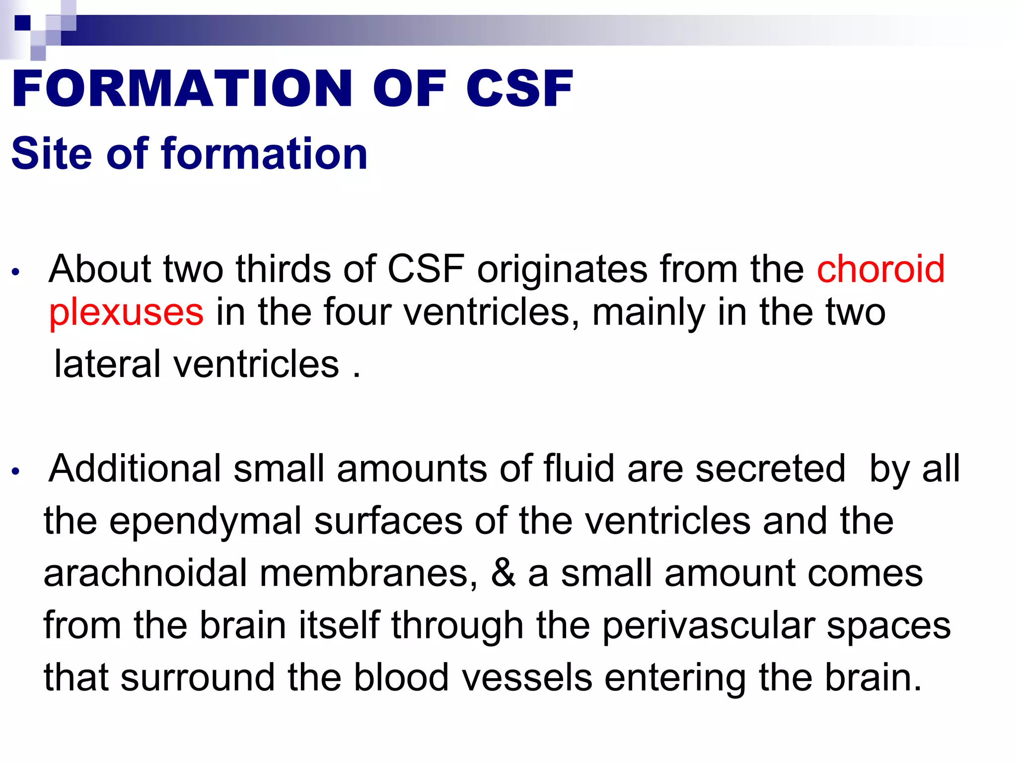 FORMATION OF CSF
Site of formation
• About two thirds of CSF originates from the choroid
plexuses in the four ventricles, mainly in the two
lateral ventricles .
• Additional small amounts of fluid are secreted by all
the ependymal surfaces of the ventricles and the
arachnoidal membranes, & a small amount comes
from the brain itself through the perivascular spaces
that surround the blood vessels entering the brain.
 