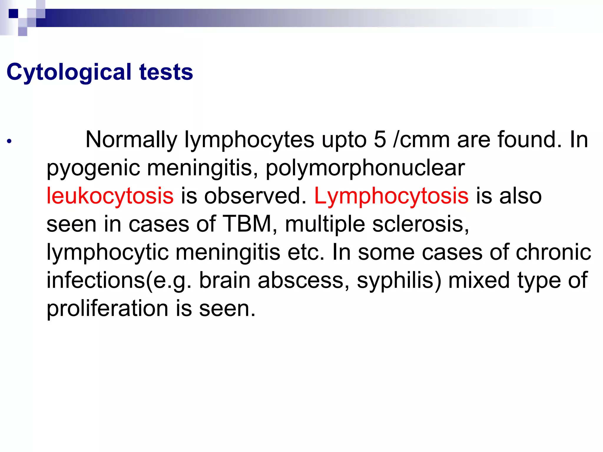 Cytological tests
• Normally lymphocytes upto 5 /cmm are found. In
pyogenic meningitis, polymorphonuclear
leukocytosis is observed. Lymphocytosis is also
seen in cases of TBM, multiple sclerosis,
lymphocytic meningitis etc. In some cases of chronic
infections(e.g. brain abscess, syphilis) mixed type of
proliferation is seen.
 
