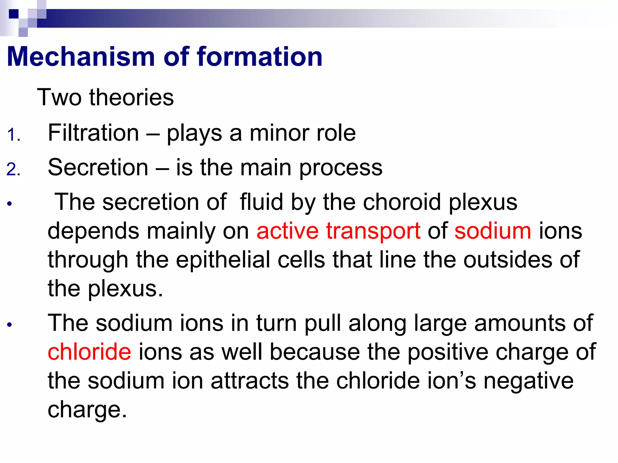 Mechanism of formation
Two theories
1. Filtration – plays a minor role
2. Secretion – is the main process
• The secretion of fluid by the choroid plexus
depends mainly on active transport of sodium ions
through the epithelial cells that line the outsides of
the plexus.
• The sodium ions in turn pull along large amounts of
chloride ions as well because the positive charge of
the sodium ion attracts the chloride ion’s negative
charge.
 