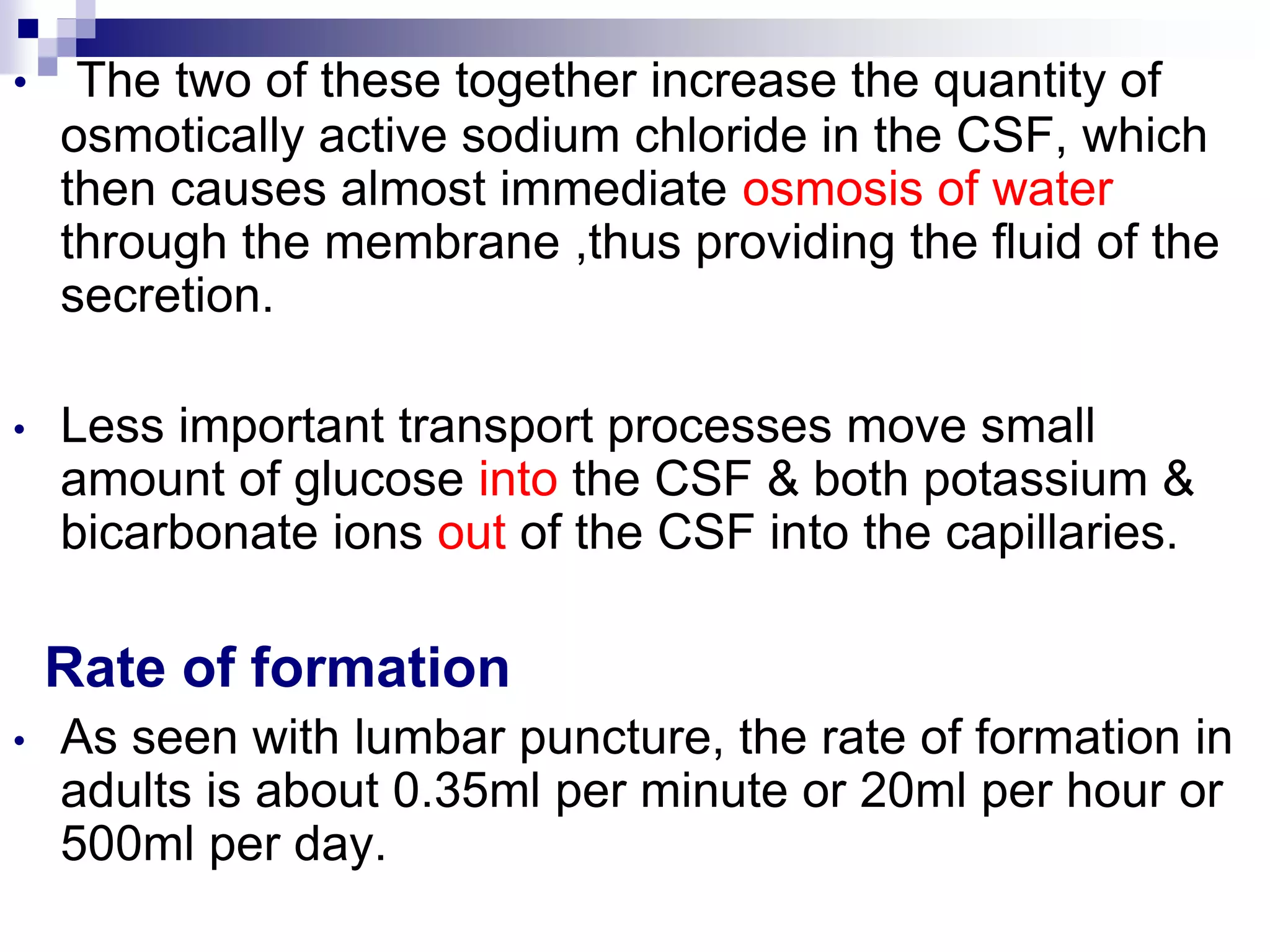 • The two of these together increase the quantity of
osmotically active sodium chloride in the CSF, which
then causes almost immediate osmosis of water
through the membrane ,thus providing the fluid of the
secretion.
• Less important transport processes move small
amount of glucose into the CSF & both potassium &
bicarbonate ions out of the CSF into the capillaries.
Rate of formation
• As seen with lumbar puncture, the rate of formation in
adults is about 0.35ml per minute or 20ml per hour or
500ml per day.
 