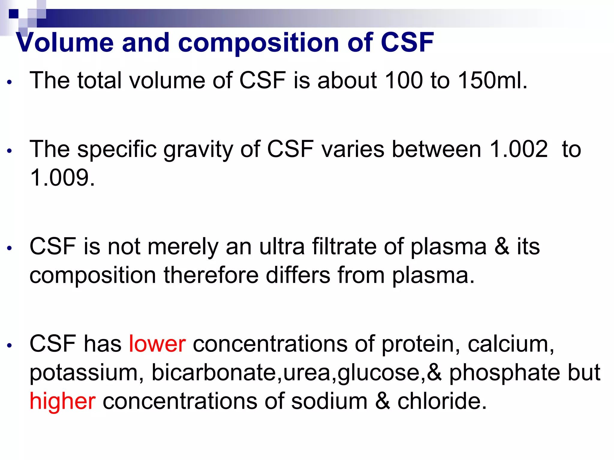 Volume and composition of CSF
• The total volume of CSF is about 100 to 150ml.
• The specific gravity of CSF varies between 1.002 to
1.009.
• CSF is not merely an ultra filtrate of plasma & its
composition therefore differs from plasma.
• CSF has lower concentrations of protein, calcium,
potassium, bicarbonate,urea,glucose,& phosphate but
higher concentrations of sodium & chloride.
 