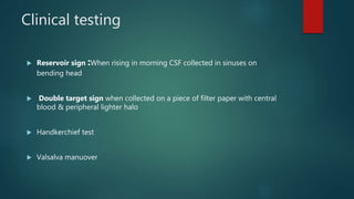 Clinical testing
 Reservoir sign :When rising in morning CSF collected in sinuses on
bending head
 Double target sign when collected on a piece of filter paper with central
blood & peripheral lighter halo
 Handkerchief test
 Valsalva manuover
 