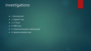 investigations
 1. Biochemical
 2. Digital X-ray
 3. CT Scan
 4. MRI Scan
 5. Cisternal fluorescin staining test
 6. Radionucleotide scan
 
