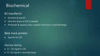 Biochemical
B2 transferrin
 Sensitive & specific
 Only few drops of CSF is needed
 Perilymph & aqueous also contains it but not in nasal discharge
Beta trace protein
 Specific for CSF
Glucose testing
 > 30 mg/dl in CSF
 <10 mg/dl in nasal discharge
 