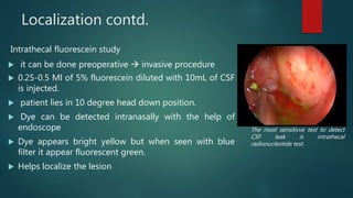 Localization contd.
Intrathecal fluorescein study
 it can be done preoperative  invasive procedure
 0.25-0.5 Ml of 5% fluorescein diluted with 10mL of CSF
is injected.
 patient lies in 10 degree head down position.
 Dye can be detected intranasally with the help of
endoscope
 Dye appears bright yellow but when seen with blue
filter it appear fluorescent green.
 Helps localize the lesion
The most sensitivve test to detect
CSF leak is intrathecal
radionucleotide test.
 