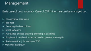 Management
Early case of post traumatic Case of CSF rhinorrhea can be managed by :
 Conservative measures
 Bed rest
 Elevating the head of bed
 Stool softeners
 Avoidance of nose blowing, sneezing & straining
 Prophylactic antibiotics can be used to prevent meningitis
 Acetazolamide ↓ formation of CSF
 Mannitol as per ICP
 