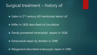 Surgical treatment – history of
 Galen in 2nd century AD mentioned about csf
 Miller in 1826 described csf circulation
 Dandy pioneered intracranial repairs in 1926.
 Extracranial repair by dohlam in 1948
 Waiganand described endoscopic repair in 1981
 