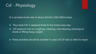 Csf - Physiology
It is secreted at the rate of about 20ml/hr (350-500mL/day).
 Thus total CSF is replaced three to five times every day.
 CSF pressure rise on coughing, sneezing, nose blowing straining on
stools or lifting heavy weight.
 These activities should be avoided in cases of CSF leak or after its repair.
 