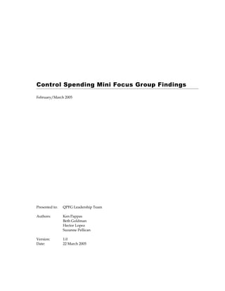Control Spending Mini Focus Group Findings

February/March 2005




Presented to:   QPFG Leadership Team

Authors:        Ken Pappas
                Beth Goldman
                Hector Lopez
                Suzanne Pellican

Version:        1.0
Date:           22 March 2005
 