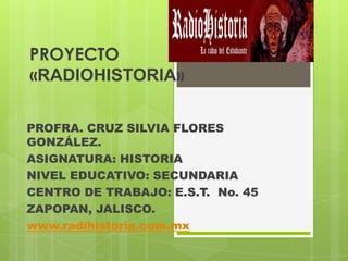 PROYECTO
«RADIOHISTORIA»
PROFRA. CRUZ SILVIA FLORES
GONZÁLEZ.
ASIGNATURA: HISTORIA
NIVEL EDUCATIVO: SECUNDARIA
CENTRO DE TRABAJO: E.S.T. No. 45
ZAPOPAN, JALISCO.
www.radihistoria.com.mx
 