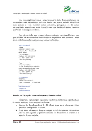 Guia de Apoio e Orientação para o estudante brasileiro em Portugal
Página 10 Setor de Cooperação Científica Superior – SCCS Consulado-Geral do Brasil no Porto
Uma outra opção interessante é alugar um quarto dentro de um apartamento ou
de uma casa. Pode ser um quarto individual ou não, com ou sem banheiro privativo. O
mais comum é você encontrar outros estudantes, portugueses ou de outras
nacionalidades, morando nos outros dormitórios da casa. Também é comum encontrar
quartos em casas de pessoas idosas.
Cabe dizer, ainda, que existem inúmeros anúncios nas dependências e nas
proximidades das Universidades sobre aluguel de alojamentos para estudantes. Além
disso, estão listados abaixo, alguns endereços de imobiliárias.
www.remax.pt
Lisboa:
BELOURA OFFICE PARK
Edíficio 3, Piso 1 - Escritório 5
Quinta Beloura
2710 - 693 Sintra
Telefone: 00351 210 041 141
Fax: 00351 210 041 149
E-mail:info@remax.pt
Porto:
Edifício Tower Plaza
5º C e D, Via Engº Edgar Cardoso 23
4400-676 Vila Nova de Gaia - Porto
Telefone: 00351 223 743 604
Fax: 00351 223 740 436
E-mail: info@remax.pt
www.bigcasa.pt
BIGCASA
Rua Dr. Acúrcio Lopes, 2
3250-117 Alvaiázere +351914397849
http://casa.sapo.pt/
www.era.pt
www.arrenda.com
Estudar em Portugal – “características especificas do ensino”:
É importante explicitar para o estudante brasileiro a existência de especificidades
do ensino português, dentre as quais ressaltam-se:
• As notas das disciplinas são de 0 – 20 valores, sendo que o mínimo para obter
aprovação corresponde a 10 valores.
• O ano letivo inicia depois do verão europeu, no mês de setembro e termina em
julho do ano seguinte. O primeiro semestre vai de setembro a fevereiro e o
segundo, de março a julho.
 