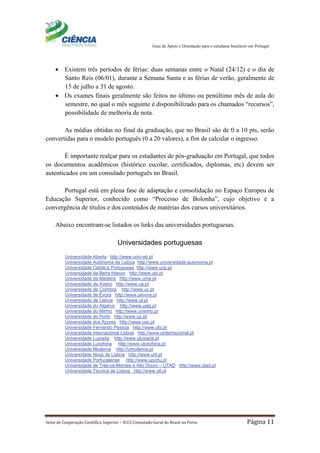 Guia de Apoio e Orientação para o estudante brasileiro em Portugal
Setor de Cooperação Científica Superior – SCCS Consulado-Geral do Brasil no Porto Página 11
• Existem três períodos de férias: duas semanas entre o Natal (24/12) e o dia de
Santo Reis (06/01), durante a Semana Santa e as férias de verão, geralmente de
15 de julho a 31 de agosto.
• Os exames finais geralmente são feitos no último ou penúltimo mês de aula do
semestre, no qual o mês seguinte é disponibilizado para os chamados “recursos”,
possibilidade de melhoria de nota.
As médias obtidas no final da graduação, que no Brasil são de 0 a 10 pts, serão
convertidas para o modelo português (0 a 20 valores), a fim de calcular o ingresso.
É importante realçar para os estudantes de pós-graduação em Portugal, que todos
os documentos acadêmicos (histórico escolar, certificados, diplomas, etc) devem ser
autenticados em um consulado português no Brasil.
Portugal está em plena fase de adaptação e consolidação no Espaço Europeu de
Educação Superior, conhecido como “Processo de Bolonha”, cujo objetivo é a
convergência de títulos e dos conteúdos de matérias dos cursos universitários.
Abaixo encontram-se listados os links das universidades portuguesas.
Universidades portuguesas
Universidade Aberta http://www.univ-ab.pt
Universidade Autónoma de Lisboa http://www.universidade-autonoma.pt
Universidade Católica Portuguesa http://www.ucp.pt
Universidade da Beira Interior http://www.ubi.pt
Universidade da Madeira http://www.uma.pt
Universidade de Aveiro http://www.ua.pt
Universidade de Coimbra http://www.uc.pt
Universidade de Évora http://www.uevora.pt
Universidade de Lisboa http://www.ul.pt
Universidade do Algarve http://www.ualg.pt
Universidade do Minho http://www.uminho.pt
Universidade do Porto http://www.up.pt
Universidade dos Açores http://www.uac.pt
Universidade Fernando Pessoa http://www.ufp.pt
Universidade Internacional Lisboa http://www.uinternacional.pt
Universidade Lusíada http://www.ulusiada.pt
Universidade Lusofona http://www.ulosofona.pt
Universidade Moderna http://umoderna.pt
Universidade Nova de Lisboa http://www.unl.pt
Universidade Portucalense http://www.uportu.pt
Universidade de Trás-os-Montes e Alto Douro – UTAD http://www.utad.pt
Universidade Técnica de Lisboa http://www.utl.pt
 