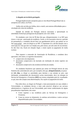 Guia de Apoio e Orientação para o estudante brasileiro em Portugal
Página 12 Setor de Cooperação Científica Superior – SCCS Consulado-Geral do Brasil no Porto
A chegada em território português:
Portugal dispõe de dois aeroportos para os vôos Brasil-Portugal-Brasil são os
aeroportos de Lisboa e do Porto.
Ambos são servidos por ônibus, táxis e metrô, sem maiores dificuldades para a
circulação até a área de residência.
Quando da entrada em Portugal, torna-se necessária a apresentação às
autoridades fronteiriças portuguesas de passaporte com visto válido.
Os estudantes com visto de 90 dias têm que, obrigatoriamente, ir ao SEF para
trocar o visto por autorização de residência. Assim, se for necessário renovar o período
de permanência, o estudante deverá fazer um agendamento prévio, que poderá ser on
line www.sef.pt , antes de dirigir-se ao SEF. É importante ter a devida atenção com a
renovação do visto que deve ser tratada com, pelo menos, um mês antes do seu término.
Se não fizer isto, ficará em situação ilegal, e estará sujeito ao pagamento de multa
(coima).
Para requerer a concessão de Autorização de Residência, o estudante deve
apresentar, entr outros, os seguintes documentos:
 comprovativo de alojamento;
 documento comprovativo da inscrição em instituição de ensino superior em
Portugal
 documento comprovativo da existência da bolsa de estudos.
Os estudantes brasileiros que optarem por entrar em Portugal através de uma
fronteira não controlada (de carro, por exemplo), têm que, obrigatoriamente, no prazo
de três dias, se dirigir as autoridades para declarar a sua entrada no país, cuja
declaração, acompanhada dos documentos acima mencionados, deve ser entregue ao
Serviço de Estrangeiros e Fronteiras (SEF) nos termos estipulados pela lei, ressaltando-
se que, caso não cumpra estas determinações, fica sujeito ao pagamento de multa.
Para além disso, ao chegar em Portugal, e mais precisamente em suas cidades e
Universidades, os estudantes devem, o mais cedo possível, dirigir-se aos serviços
administrativos e logísticos da sua Universidade, para tomar conhecimento de alguns
procedimentos importantes, tais como:
• Como registrar a sua residência junto ao Serviço de Estrangeiros e
Fronteiras.
• Como ter acesso ao alojamento, às cantinas universitárias e outros serviços
disponibilizados pelas Universidades.
 
